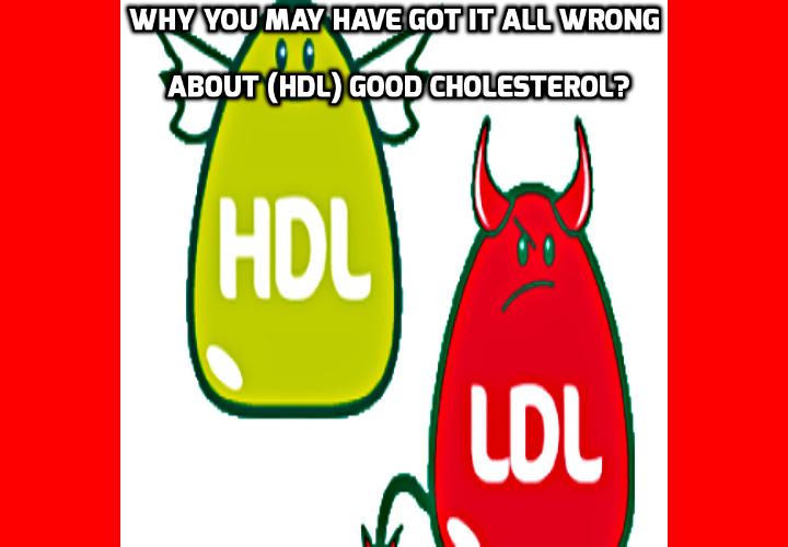 Why You May Have Got It All Wrong About Good Cholesterol - In the eighties you were told to lower your overall cholesterol.Then (LDL) bad cholesterol and (HDL) good cholesterol was discovered. And you were advised to lower your bad cholesterol and raise the good cholesterol. Now, a new study reveals that both these approaches are complete shams and will increase your risk of heart attack and cause cancer.