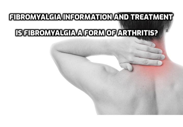Fibromyalgia Information and Treatment – Is Fibromyalgia a Form of Arthritis?  Fibromyalgia Information and Treatment – Fibromyalgia is a serious neurological condition that causes pain in the musculoskeletal system. The symptoms of fibromyalgia resemble those of rheumatoid arthritis and due to this fact, fibromyalgia may be misdiagnosed. Because modern medicine is unable to trace the actual causes of the disorder, the symptoms of fibromyalgia can only be corrected by prescribing a certain treatment for each individual symptom. Therefore, the majority of fibromyalgia treatments consist of many types of medicines that target different aspects of the disorder.