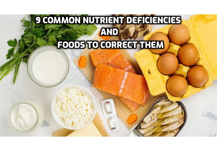 Low intake levels of certain nutrients are common today due to depleted soil, harsh agricultural practices, excessively refined and processed foods, and over-consumption of nutrient-poor “junk” and fast foods.  When we’re low in key nutrients, we can gain weight and suffer from anything from poor sleep to terrible energy levels. Here are the 9 common nutrition deficiencies and foods to correct them.